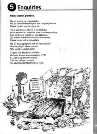 En lrtes
Some useful phraees.
Wearelookingfora newsupplier.
Weareveryinterestedinyournewrangeofproducts.
Pleasesendusa currentpricelist.
Thankyouforyourinterestinourproducts.
I haveattacheda copyofourlatestcompanybrochure.
I willsendyoua copyofournewcatalogue.
Youwillfindfurtherinformationonourwebsite.
Pleasehavea lookatourwebsite.
Wearehavingproblemswiththenewmachine.
Whatwouldyouadviseusto do?
Whowouldyourecommend?
Sorryto hearaboutyourproblems.
HaveyouthoughtaboutcontactingEFPC?
I canstronglyrecommendthem.
It'saveryreliablecompany.
YoucouldalsocontactUniversalTools.
e
 