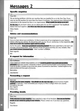 AAesEa
DearBill
Wearehavingproblemswith thenewmachinethatyou installedfor usin theNewYear.Every
time werun themachinefor morethanfour hoursit overheats.Our engineershavefollowedall the
instructionsin themanualbut thereis no improvement.ffil*i*SffiffiW
Bgr:tftr,;l$ffii:doyou knowwherecanweobtainpartsfor our DCI equipment?Ourhandbook
doesn'tlist localsuppliers.Ait'WrW,
Manythanks
Lee
Aduice and rocornmendations
Sorry to hearabout your problems.l'd liketo send one of our engineersto your factory
beforeofferingany advice.He should be with you by 10a.m.tomorrow. In the meantime,ffi
brqr'*Ct,$lt$*l$iil::ii .diil
Asfortheparts-:ffie$fi* Wehaveusedthema lotandl can
stronglyrecommendthem.Theirdeliverytimesaregoodandtheyareveryreliable.Also
yariwf*! li U - their numberis 604934.
Bestregards
Bitl
A request for informafon
trl
Ihavevisitedyourwebsitewww.eng|ish4.co.ukandtll$*il ffit$l f#ffiffill#iiffiffiffi*,ffi
i aboutyourcourses.IwouldliketoattendageneralbusinessEngliihiouisesiartinginFebruary.
lfyoudonotoffera suitablecourseatthistime,pleaserecommendanalternative.I studiedEnglishforfive
yearsatschoolandthreeyearsatuniversity.
Bestwishes
JoseSanchez
Forwarding a requcst
Dear.lose
iiffiiffii ; ji. 5* ,' iit*tf$fii:$general businessEnglish
gdq!i*t.in February.I haveforwardedyourenquiryto FiltonCollegewhichrunscourses
throughouttheyear.
Bestregards
MilrisaLerte
Prouiding details
E
Dear Jose
ti$ffi#1f$#* I have attached a copy of our brochure ffi ft{*d
,&ffi*e*t*,l*tlfrtW, Pleasecontactme if you haveany questions.
Regards
Vera Baxter
Specilic enquiries
 