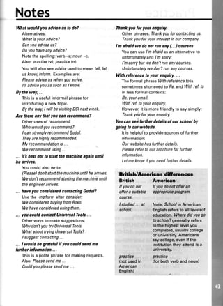 Notes
Whatwouldyouadviseustodo?
Alternatives:
Whatis youradvice?
Canyouadviseus?
Doyouhaveanyadvice?
Notethespelling:verb-s; noun-c.
Also:practiselvl; practice(nl.
Youwill alsoseeadviseusedto meantell,let
usknowinform.Examplesare:
Pleaseadviseuswhenyouarrive.
l'll adviseyouassoonasI know.
By theway,...
Thisisa usefulinformalphrasefor
introducinga newtopic.
Bytheway,I willbevisitingDCInextweek.
Are there any thatyou can recommend?
Otherusesof recommend:
Whowouldyourecommend?
I canstronglyrecommendGudul.
Theyarehighlyreconmended.
Myrecommendationis ...
Werecommendusing...
... itb hestnotto startthemachineagainuntil
he arrives.
Youcouldalsowrite:
(Please)dont staftthemachineuntilhearrives.
Wedon'trecommendstartingthemachineuntil
theengineerarrives.
... haveyouconsideredcontactingGudul?
Usethe -ingtormafterconsider:
WeconsideredbuyingfromRoxo.
Wehaveconsideredusingthem.
... youcould contactUnivercalTools...
Otherwaysto makesuggestions:
Whydon'tyoutry UniversalTools.
WhatabouttryingUniversalTools?
I suggestcontacting...
... I would begnteful if youcould sendme
further inlormation ...
Thisisa politephrasefor makingrequests.
Also:P/easesendme...
Couldyoupleasesendme...
Thankyouforyourenquiry.
Otherphrases:Thankyouforcontactingus.
Thankyouforyourinterestinourcompany.
I'n afraidwedonotrunany(...1counses
Youcan usel'mafraidasan alternativeto
unfortunatelyandI'msorry:
I'msorrybutwedon'trunanycourses.
Unfortunatelywedon'trunanycourses.
Withreferenceto yourenquiry,...
TheformalphraseWithreferencetois
sometimesshortenedto 8e,and Withref.to
in lessformalcontexts:
Re.youremail.
Withref.to yourenquiry.
However,it is morefriendlyto saysimply:
Thankyouforyourenquiry.
Youcan seelurther detailsol our schoolby
going to our wehsite.
It is helpfulto providesourcesof further
information:
0ur websitehasfurtherdetails.
Pleasereferto ourbrochureforfurther
information.
Letmeknowif youneedfurtherdetails.
Brilish/Anruican dlftrurenr
British American
lf youdonot If youdonot offet an
offera suitable appropriateprogrcm.
course.
lstudied... at Note:$cfoolin American
school. Englishrefersto all levelsof
edueation.Wharsdidyougo
ta schoal?generallyrefers
to tho.highest16€lyo.u
complated,usuallycollege
or university.Americans
saycollega,evenif the
instituti.ontheyattendis a
university.
practise practice
(notusedin {forbothverbandnoun}
American
English)
,
 