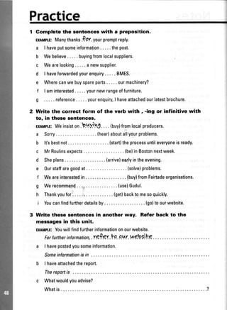 Practice
Gomplete the sentences with a preposition.
ExIMILE:Manythankr.fp:t yourpromptreply.
a lhaveputsomeinformation.....thepost.
b Webelieve. .... buyingfromlocalsuppliers.
c Wearelooking.....anewsupplier.
d I haveforwardedyourenquiry.....BMES.
e Wherecanwebuyspareparts... ..ourmachinery?
f I aminterested... ..yournewrangeoffurniture.
g ..... reference.....yourenquiryI haveattachedourlatestbrochure.
Write the correct form of the verb with , -ing or infinitive with
to, in these sentencea.
EglutprE:Weinsiston._b.qyjy,j.. ..(buy)fromlocalproducers.
a Sorry (hear)aboutallyourproblems.
b lt'sbestnot (start)theprocessuntileveryoneisready.
c MrRoulinsexpects (be)inBostonnextweek.
d Sheplans. .. .. .(arrive)earlyintheevening.
e Ourstaffaregoodat (solve)problems.
f Weareinterestedin. .... .{buy}fromFairtadeorganisations.
g Werecommend (use)Gudul.
h Thankyoufor (get)backtomesoquickly.
i Youcanfindfurtherdetailsby. .. . . .{go}toourwebsite.
Write these $entences in another way. Refer back to the
messagesin this unit.
ExlMpTE:Youwillfindfurtherinformationonourwebsite.
For further information,.:tgf gr .t9. .o.h'r.Wgb Si-fg
a I havepostedyousomeinformation.
Someinformationisin ...
b I haveattachedthereport.
Thereportis
c Whatwouldyouadvise?
Whatis ..........?
 