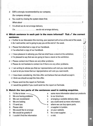 d EDRisstronglyrecommendedbyourcompany.
Ourcompanystrongly
e Youcouldtryclosingthesystemdownfirst.
Whatabout ........?
f l'mafraidwedonotarrangedelivery.
l'm... .wedonotarrangedelivery
4 Which sentence in eaeh pair is the more informal? Tick / the correct
sentence.
a i Furthertoourdiscussionthismorning,yourpaymentwillarriveattheendoftheweek.
iiAslsaidearlier,we'regoingtopayyouattheendof theweek.
i Pleasefindattacheda copyofourhandbook.
ii l'veattacheda copyofourhandbook.
i I havepleasureinadvisingyouthatweshallhavea standattheexhibition.
ii l'mpleasedto saythatwe aregoingto havea standattheexhibition.
i Pleasecontactmeifthereareanyotherproblems.
ii Pleasedonothesitateto contactmeifthereareanyotherproblems.
i I amwritingto adviseyouthatourrepresentativewillvisityounextmonth.
ii Justto letyouknowthatourrepresentativewillvisityounextmonth.
i I havebeenconsideringtheInkoofferandbelievethatweshouldacceptit.
ii I thinkweshouldaccepttheInkooffer.
i PleasesendmethereportonFairtrade.
ii I wouldbegratefulifyoucouldsendmethereportonFairtrade.
tr
a
tr
T
tr
tr
tr
tr
T
tr
tr
tr
T
tr
Match the two
1 l'dliketo know
2 Wearehavingproblems
3 Wecanrecommend
4 Wearelooking
5 l'llsendyou
6 Pleaserefer
7 Wewouldliketoarrange
8 Wewouldbegratefulif
9 | couldn'tfindtheinformation
patts of the sentencos used in making enquiries.
a somemoreinformationaboutourproducts.
b toourbrochure.
c arranginga suitabledeliverydate.
d youcouldsendusmoreinformation.
e wherewe canbuyspareparts.
f a supplierinLondon.
g onyourwebsite.
h fora newsupplier.
i avisit.
 