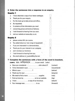 6 Order thc sentences into a response to an enquiry.
Enquiry I
a I haveattachedacopyofourlatestcatalogue.
b Thankyouforyourenquiry
c Forthemostup-to-datepricesandoffers,
d Asrequested,
e lt containsalltheinformationyouneed
f concerningpricesandtermsofdelivery.
g I lookforwardtohearingfromyousoon.
h visitourwebsiteatwww.efpc.co.uk.
Enquiry 2
a pleasecontactMrJanJuoma.
b Youaskedaboutournewrangeofequipment
c lfyouareinterestedinademonstration,
d Thankyouforyourinterestinourcompany.
e andI encloseourbrochure.
f I lookforwardtohearingfromyou.
g Hisemailaddressis:j.juoma@dry.foo.net.
a Haveyouconsidered... .Johnaboutit?
b l'dbeinterestedinyour... :. .
c Whatisyour .........?
d Thankyouforyour. .
e Weneedtofindamore . .supplier.
f Findoutmoreby.... ..... ontoourwebsite.
g lhave ...acopyofourbrochure.
h Yourmessagewas.. .tous.
T
U
T
T
tr
T
tr
tr
T
T
I
m
tr
T
tr
7 Gomplete the sentences with a form of the word in brackets.
(contact)
(recommend)
(advisel
(enquirel
(rely)
(log)
(attach)
(forward)
 