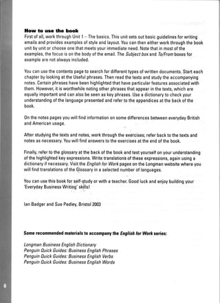 llow to use the book
Firstofall,workthroughUnit1- Thebasics.Thisunitsetsoutbasicguidelinesforwriting
emailsandprovidesexamplesofstyleandlayout.Youcantheneitherworkthroughthebook
unitbyunitorchooseonethatmeetsyourimmediateneed.Notethatinmostofthe
examples,thefocusisonthebodyoftheemail.TheSubjectboxandTo/Fromboxesfor
examplearenotalwaysincluded.
Youcanusethecontentspageto searchfordifferenttypesofwrittendocuments.Starteach
chapterbylookingattheUsefulphrases.Thenreadthetextsandstudytheaccompanying
notes.Certainphraseshavebeenhighlightedthathaveparticularfeaturesassociatedwith
them.However,it isworthwhilenotingotherphrasesthatappearinthetexts,whichare
equallyimportantandcanalsobeseenaskeyphrases.Usea dictionaryto checkyour
understandingofthelanguagepresentedandrefertotheappendicesatthebackofthe
book.
0nthenotespagesyouwillfindinformationonsomedifferencesbetweeneverydayBritish
andAmericanusage.
Afterstudyingthetextsandnotes,workthroughtheexercises;referbacktothetextsand
notesasnecessary.Youwillfindanswerstotheexercisesattheendofthebook.
Finally,refertotheglossaryatthebackofthebookandtestyourselfonyourunderstanding
ofthehighlightedkeyexpressions.Writetranslation$oftheseexpressions,againusinga
dictionaryif necessary.VisittheEnglishforWorkpagesontheLongmanwebsitewhereyou
willfindtranslationsoftheGlossaryina selectednumberoflanguages.
Youcanusethisbook.forself-qtudyorwithateacher,Goodluckandenloy.buildingyour
'EverydayBusinessWriting'skills!
lanBadgerandSuePedley,Bristol.2003
SomerecommendedmaterialstoaccompanytheEnglishforWo*senes:
LongmanBusinessEnglishDictionary
PenguinauickGuides;BusrnessEnglishPhrases
PenguinOuickGuides;EusrnessEnglishVerbs
PenguinAuickGuides;EusrnessEnglishWords
 