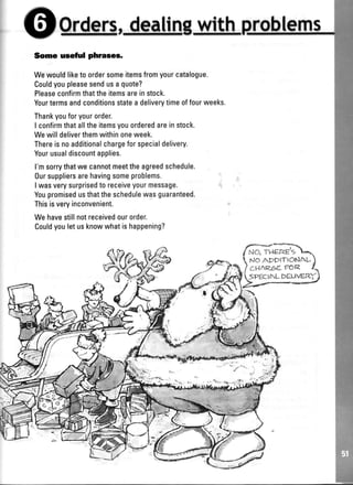 I G}*x#*,rp,,*,Ffr1fq*with ms
Some useful phraees.
Wewouldliketo ordersomeitemsfromyourcatalogue.
Couldyoupleasesendusa quote?
Pleaseconfirmthattheitemsareinstock.
Yourtermsandconditionsstatea deliverytimeoffourweeks.
Thankyouforyourorder.
I confirmthatalltheitemsyouorderedareinstock.
Wewilldeliverthemwithinoneweek.
Thereisnoadditionalchargeforspecialdelivery.
Yourusualdiscountapplies.
l'msorrythatwecannotmeettheagreedschedule.
0ursuppliersarehavingsomeproblems.
I wasverysurprisedto receiveyourmessage.
Youpromisedusthattheschedulewasguaranteed.
Thisisveryinconvenient.
Wehavestillnotreceivedourorder.
Couldyouletusknowwhatishappening?
f*"''llh.
f NO' THERg'5 l,-)
 r.,lor*pprrrosnu)
I cun<oe eorz 
lseectr.rl DcLrvaRt
/-r--Y#
 