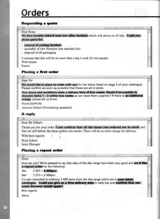 Bequeedlq a quote
trl
DearRona
qe effi whichwill arriveon24 July.ffi
-ffi
- assemblyof newfurniture(seeattachedlist)
- disposalofall packaging
I estimatethatthiswill benomorethana day'sworkfor twopeople.
With thanks
Karim
Placing a first order
trl
DearSir
tlt xradd ||1. to plecom ordr urtthyrxrfor the itemslistedon page2 of your catalogue.
Pleaseconfirmassoonaspossiblethattheseareall in stock.
ltrur,brnr::lEdeondldom rftm. fllwy,|hCaffi*:{di**W.&.t*in ll*lii|
dkpttch l0orf. t - 3 wttl*r tm rit *r aswe needthem urgently?lf there isiffi,ffifflf
cnerge.pleaselet us know.
Yoursfaithfully
JeromeGilbert(Purchasingassistant)
A reply
DearMr Gilbert
Thank youfor your order. ii*M fiffi {dud crf b shct and
that wewill deliverthe.itemsyithin two weeks.Therewill benoexha chargefor delivery.
With bestregards
BradAskew
Sale Manager
Placing a Fpeat order
trl
Zhou
How areyou? We're pleasedto saythat salesof the Alio range have beenvery good and
a for the following:
Alio 3207=*ffi
Alio 3215=2000pcs
l'malsointerestedinordering3000itemsfromtheAliarangewhichareinffi*ffiffi
frt*Slmi inearlylulyandffiHq:
ffi
Bestregards
Alima
itrl
 