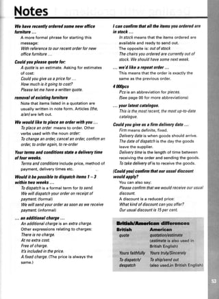 Notes
Wehayerecentlyorderedsomenewoffice
luniture...
A more formal phrasefor startingthis
message:
Withreferencetoourrecentorderfornew
officefurniture...
Couldyoupleasequotefor:
A quoteisanestimate.Askingforestimates
of cost:
Couldyougiveusapricefor...
Howmuchisit goingtocost?
Pleaseletmehaveawrittenquote.
removalof existingfuniture
Notethatitemslistedin a quotationare
usuallywrittenin noteform.Articlesfthe,
a/an)areleftout.
We would like to place an order with you .. .
Toplaceanordermeansto order.Other
verbsusedwith the nounorder:
Tochangeanorder,cancelanorder,confirman
order,to orderagain,tore-order
Yourtermsand conditions statea delivery time
of four weeks.
Termsandconditionsincludeprice,methodof
payment,deliverytimesetc.
Wouldit be possibleto dispatchitems| - 3
within two weeks...
Todispatchis a formaltermfor tosend.
Wewilldispatchyourorderonreceiptof
payment.(formal)
Wewillsendyourorderas soonaswereceive
payment.(informal)
... an additionalcharge...
Anadditionalchargeisan extracharge.
Otherexpressionsrelatingto charges:
Thereis no charge.
At noextracost.
Freeof charge.
Itbincludedin theprice.
A fixedcharge.(Thepriceis alwaysthe
same.)
I cancorrtirmthatall theitensyouorderedare
in stock...
ln stockmeansthatthe itemsorderedare
availableandreadyto sendout.
Theoppositeis:outof stock
Thechairsyouorderedarecurrentlyoutof
stock.Weshouldhavesomenextweek.
... we'd likea rcpeatorder...
Thismeansthattheorderis exactlythe
sameasthepreviousorder.
4 ilMpcs
Pcsis an abbreviationfor pieces.
/Seepage00for moreabbreviations)
... yoar lateil catalogue.
Thisis the mostrecent,themostup-to-date
catalogue.
Couldyougive us a lirm delivery date...
Fftmmeansdefinite,fixed.
Deliverydateiswhengoodsshouldarrive.
Thedateof dispatchisthe daythe goods
leavethesupplier.
Deliverytimeisthe lengthof time between
receivingtheorderandsendingthegoods.
Totakedeliveryofisto receivethe goods.
(Couldlou) coilirm that our usual discount
would apply?
Youcanalsosay:
Pleaseconfirmthatwe wouldreceiveourusual
discount.
A discountis a reducedprice:
Whatkindof discountcanyouoffer?
Ourusualdiscountis l5 percent.
:: : l'1:r:l:-r:
ffidlficnnc=er
Brftbh Anrrlcan
quote quffiio{@iflnta
lestimateis alsousedin
ishEnglish)
Yourcfai$fulty Yaurstu$/sinicerety
TodispatcV Toshif,sendout
despatrlr {elsous€dJnBdtishEngtish)
 