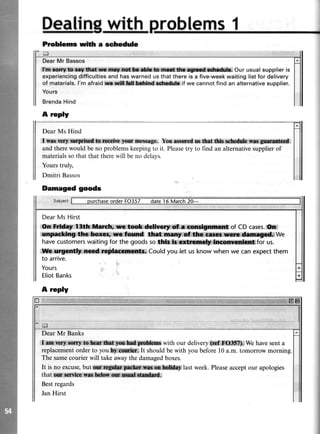 with roblems1
Prtoblems wiilr a schedule
EI
DearMr Bassos
,limr*m$,:l&k3ry ffir*r$**ild if, :Our usua|supp|ier is
experiencingdifficultiesand haswarned us that there is a five-weekwaiting list for delivery
of materials.l'm afraidffi*;flldtcfulfibdtind:*rttdtle if we cannot find an alternativesupplier.
Yours
BrendaHind
A roply
DearMs Hind
tr,{ffii*w$ iiln* i*.i$,wplfoe}oa n€sssge. Yourmmd s,#Hdi.,&k,,*dt*diil*.ln*'g t:
and therewould beno problemskeepingto it. Pleasetry to find an alternativesupplierof
materialssothat that therewill beno delavs.
Yours truly,
Dmitri Bassos
DearMsHirst
gs#W,l-:i$h. ma*"d*lMl|ififfitllitwHfrf of CDcases.
@r#nk,#fiilffikffi We
havecustomerswaitingforthegoodssoffi'lr*Wlforus.
'ffi*[gFm*$;#*ffiCou|dyouJetusknowwhenwecanexpectthem
to arrive.
Yours
EliotBanks
A reply
Dear Mr Banks
il.*$@ # Fqf:ynnM*i with our delivery:dluf.@;We havesenta
replacementorderto youfty,iffiffiirIt shouldbewith you beforel0 a.m.tomorrow morning.
The samecourierwill takeawaythedamagedboxes.
It is no excuse,but Offi,. r i**is*,ffiry.last week.Pleaseacceptour apologies
that rngtq{s,llt*llt}.ffiIM
Bestregards
JanHirst
Damaged goods
 