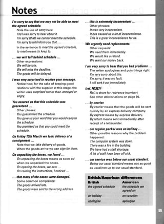 Notes
I'm sorry to saythat we may notbe able to meet
theagreedschedule.
Notethe useof sorryhere:
I'm/lwassorrytohearaboutit.
I'msorryfthat)wecannotmeettheschedule.
l'msorrytotell/informyouthat...
fnthe sentencetomeettheagreedschedule,
to meetmeanstokeepto.
... we will lall hehindschedule...
Otherexpressions:
Wewillbe late.
Wewill missthedeadline.
Thegoodswillbedelayed.
I was very surprisedto receiveyour message.
Noticehow,forthesakeof keepinggood
relationswiththesupplieratthisstage,the
writerusessurprisedratherthanannoyedor
angry.
Youassuredus thatthis schedulewas
guaranteed...
Otherphases:
Youguaranteedtheschedule.
Yougaveusyourwordthatyouwouldkeepto
theschedule.
Youpromisedusthatyoucouldmeetthe
schedule.
0n Friday lSth March we took delivery ol a
consignment...
Notethatwe takedeliveryof goods.
Whenthegoodsarrivewe canslgnforthem.
0n unpackingthe hoxes,we found...
0n unpackingtheboxesmeansassoonas/
whenwe unpackedthe boxes.
0n openingtheboxes,wesaw...
0n readingtheinstructions,I noticed...
... thatmanyof the caseswere damaged.
Somecommoncomplaints!
Thegoodsarrivedlate.
Thegoodsweresentto thewrongaddress.
... thisis extremelyinconvenient...
Otherphrases:
It wasveryinconvenient.
It hascausedusa lotofinconvenience.
Thisis a greatinconveniencefor us.
Weurgently needreplacements.
Otherrequests:
Weneedthemimnediately.
Wewouldlikea refund.
Wewantourmoneyback.
I am verysorryto hear thatyouhadprohlems...
Thewriterapologisesandputsthingsright.
I'mverysorryaboutthis.
I'msorry,it wasmyfault.
I will sortit outimmediately.
(ref. F035il
Bef.is shorttor reference(number)
Seeotherabbreviationson page95.
... hycouriet
Bycouriermeansthatthegoodswill besent
quicklyby anexpressdeliverycompany.
Byexpressmeansby expressdelivery.
Byreturnmeanssentimmediatelyafter
receiptof a letter/order.
... ourregularpacker wason holiday...
Otherpossiblereasonswhytheproblem
happened:
Thecomputersystemwasdown.
Therewasa firein thebuilding.
Wehavehada staffshoftage.
A lotofstaffhavebeenoff sick.
... ourseruicewas helow our usualstandard.
Belowourusualstandardmeansnot asgood
asusual/notupto our usualstandard.
Briti#Amr*m ffolw
Br*tirh Arrprican
theagreedschedule theschedulawe
agreedon
anholiday onvacation
apologise ryologize
 
