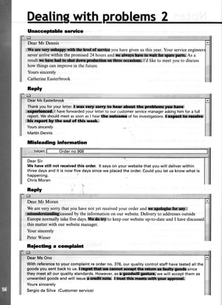 Dealinwith
Reply
el
Dear Mr Dennis
W$:iu*Wff,fi&x*i.rd$r:lk;ktnf:*i*f$ffi you havegivenusthis year.Your serviceengi
neverarrivewithin thepromised24hoursand{Eiffit@:trffifi1*ffi,9i* iAs a
resultfrelffirilS,,b;;ffi:iffiin#lt*A**oa o@*,Id like to meetyou to discuss
how thingscanimprovein the future.
Yourssincerely
CatherineEasterbrook
DearMsEasterbrook
Thankyoufor your letter.I srr slrtr torrt to lrce r&ryt tlm,,Bffib ilt'sr,ffi:t*ili,
c$ff*ii!!d. I haveforwardedyourletterto ourcustomerservicemanageraskinghimfor afull
report.WeshouldmeetassoonasI hearthaa*clxil$ of hisinvestigations.*"@rS. G
ldi r?ort bt thc crd of th|r rrecL.
Yourssincerely
MartinDennis
tisleading information
DearSir
We have still not receivedthis order. lt says on your website that you will deliver within
three days and it is now five days sincewe placedthe order.Couldyou let us know what is
happening.
ChrisMoran
ReplV
trl
DearMr Moran
Wearevery sorry that you havenot yet receivedyour orderand. F*poforyflm,r ffi;;,r
*me**tmdhgicaused by theinformation on our website.Deliveryto addressesoutside
Europenormally takefivedays.,*|h.&&g,,tokeepour websiteup-to-dateand I havediscussed
this matterwith our websitemanaser.
Your sincerely
PeterWieser
Beiecting a complaint
DearMsOno
Withreferenceto yourcomplaintreorderno.376,ourqualitycontrolstaffhavetestedallthe
goodsyou sentbackto us.fftgil,H*:!ffimfr ffi#l{ll rryf#, p.lnilff 0p** since
theymeetall ourqualitystandards.However,as,t,g , we will acceptthemas
unwantedgoodsandwi|| issue,*llilrli ;aS, 1,f*r1,ffir** t$d$.! :sn*i l
Yourssincerely
Sergioda Silva (Customerservice)
Unacceptable service
 