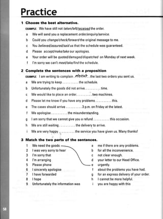 Practice
Ghooso the best alternative.
ExAMpf.E:Wehavestillnottakenfleft/teceivedtheorder.
a Wewill sendyoua replacementorder/enquiry/seruice.
b Couldyouchange/checAforwardtheoriginalmessageto me.
c Youbelieved/assured/saidusthattheschedulewasguaranteed.
d Pleaseaccept/make/takeourapologies.
e Yourorderwill bequoted/damaged/dispatchedonMondayofnextweek.
f l'msorrywe can'tmeet/take/findtheschedule.
Gomplete the sentences with a preposition
ExIMITE:I amwritingto complain.*b.qttt .thelasttwo ordersyousentus.
a Wearetryingto keep . . . .theschedule.
b Unfortunatelythegoodsdidnotarrive. . . .time.
c Wewouldliketo olaceanorder.. .'.twomachines.
d Pleaseletmeknowifyouhaveanyproblems..........this.
e Thecasesshouldarrive . .. .3 p.m.onFridayatthelatest.
f Weapologise ....themisunderstanding.
g I amsorrythatwe cannotgiveyoua refund . . . .thisoccasion.
h Wearestillwaiting . . . .thedeliveryto arrive.
i Weareveryhappy.r..........theserviceyouhavegivenus.Manythanks!
.'
Match the two parts of the sentences.
1 Weneedthegoods a meifthereareanyproblems.
b foralltheinconvenience.
c notclearenough.
d yourletterto ourHeadOffice.
e urgently.
f abouttheproblemsyouhavehad.
g foranexpressdeliveryofyourorder.
h I cannotbemorehelpful.
i youarehappywiththis
2 |wasverysorryto
3 l'msorrythat
4 l'marranging
5 Pleasephone
6 | sincerelyapologise
7 | havefonruarded
8 | hope
9 Unfortunatelytheinformationwas
hear
 