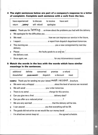 The eight sentences below are part of a company's response to a letter
of complaint. Gomplete each sentence with a verb from the box.
haveexperienced todiscuss toreceive havesent
return J.eftlng- will refund apologise
ExltsptE:Thankyoufor l.gtting. .. usknowabouttheproblemsyouhadwiththedelivery.
a Weapologiseforthedifficultiesyou. .
b Weneed. . .howwecanimproveourserviceinthefuture,
c lexpect ... areportfromdispatchdepartmenttomorrow.
d Thismorningwe... youanewconsignmentbynextday
delivery.
e Please .thefaultygoodstousan(we...
thedeliverycost.
f Onceagain,we. .. foranyintonveniencecaused.
Match the words in the box with the words which have similar
meanings in the sentences.
additional definite concerned
dissatisfied Jnost*eent- dispatch
promise arefund
adiscount meet
ExIMITE:Thankyouforsendingmeyourtatest/.tt195.t.:r.g9glt . .brochure.
a Wewereveryunhappyl . .aboutthelevelofservicewereceived.
b Wewillsendl ..yourordertomorrow.
c Thereisnoextral .. chargeforthisservice.
d Canyougivemea firnl . .deliverydate?
e Canyouofferusareducedpricel ........?
f Weareveryworriedl ..thatthedeliverywillbelate.
g I canassurel ..youthateverythingwillbe0K.
h Thegoodsdidnotarrivesowewouldlikeourmoneybackl.
i l'mafraidwecannotkeeptol . .theagreedschedule.
 