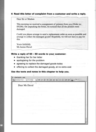 6 Read tllls letter of complaint from a customer and write a reply.
Dear Sir or Madam
This morning wereceiveda consignmentof printersfrom you (Orderno
SN206).On unpackingthe boxes,wenoticedthat all theprinterswere
damaged.
Could you pleasearrangeto senda replacementorderassoonaspossibleand
arrangeto collectthe damagedgoods?Hopefully,wewill not haveto payfor
this.
Yoursfaithfully
Ms JanineDuval
Write a reply of 5O - 60 words to your customer:
. thankingher for her letter
. apologisingfor the problem
o agreeingto replacethe damagedgoodstoday
o offering to collectthe damaged goods, at no extra cost
Use the texts and notes in this chapter to help you.
 