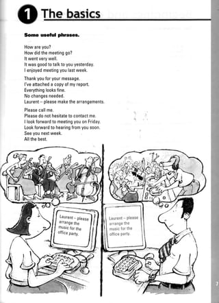 t
I
I
Thnbasfcs
Some useful phrases.
Howareyou?
Howdidthemeetinggo?
Itwentverywell.
Itwasgoodtotalktoyouyesterday.
I enjoyedmeetingyoulastweek.
Thankyouforyourmessage.
l'veattacheda copyofmyreport.
Everythinglooksfine.
Nochangesneeded.
Laurent- pleasemakethearrangements,
Pleasecallme.
Pleasedonothesitateto contactme.
I lookforwardto meetingyouonFriday.
Lookforwardto hearingfromyousoon.
Seeyounextweek.
Allthebest.
Laurent_ please
arrangethe
musicforthe
offrceparty.
]/
Laurent- Please
arrangethe
musicforthe
officepartY.
 