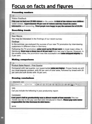 Prssenting numbers
Visitor Feedback
&*yn*r ;bd ,fiSiiffiStl to the centre.* ffi jffi&l*i *lj
undersixteen.* 9&:. -@.ofr r#l*iffilffiiil,rf*r:* ,
i&ativt and interesting.$fin$:.@ptresnils W,,S:ffi;ltGffirx h*,0fi,*S fir,,
Describing tronds
ie
DearMarcia
You may be interestedin the findings of our recentsurvey:
Findings
In the summer,we analysedthe successof our new TV promotion by interviewing
customersin differentcities in Germany.
Following the TV promotion, asbs lwrt up,bV,SS:ffi$Mlt*: in most major cities. In
Hamburg,tffimcahtplilrof tl$rg;f,:lt*isrfromlastyear'sfigures. However,in
the smallercities,the promotion was lesssuccessfuland tffi;;Wt*$ $lby
2 per cent.
taking eomparisons
trl
ProductSalesReport- FirstOuarter
Comparedwith lastquarter,oursupermarket tffi Frozenfoodsarestill
our mostpopularproduct,with 52percentof totalsales,followedby breadwith 20
percentandsoftdrinkswith 10percent.
Drawing conclurfions
Sally
Canyou includethe followingin your productivityreport:
Conclusion
.l# lfH*{A$ This low
moralewasdue to the pay cutsthat were introducedin March.:lffi$fi;*.i|fr|fi
r**it1x &dfu,r m;#*i#*i*i" i
Jamie
 
