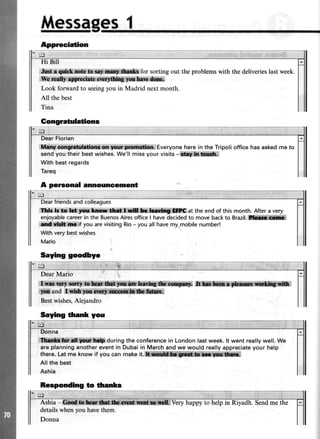 Messages1
Appreciation
Jlixilln,{riiiih,irq&,,*owiw.St&for sortingout theproblemswith thedeliverieslastweek.
*-T,h.msUY,*$ ,gict:s{ibw&& ffi.
Look forwardto seeingyou in Madrid nextmonth.
All the best
ffit}:t$ttgtffi*albr*re"g*rr:gm&rr. Everyoneherein the Tripoliofficehasaskedmeto
sendyoutheir bestwishes.We'llmissyourvisits-i*t*!ffi;ffild*,,
With bestregards
Tareq
Dearfriendsand colleagues
Thlr k:.t0:*dF,ffi*,*rw ffilfin*.tirffi #DC,at the end of this month. After a very
enloyablecareerin the BuenosAiresofficeI havedecidedto move backto Brazil.ll#ffik**
d:id$ig**tif you arevisitingRio- you all havemy mobilenumber!
With very bestwishes
Mario
Dear Mario
*xt**,ffi!n' ,Wiru$iltffi$ilk&hl@ ffiffi;$**x**[#i***i*W:i
'*l*and,ilriffirffi*i;li*![i*{Bestwishes,Alejandro
Saying lfrank you
,AtiHft*trat$h*,1lr&'during the conferencein London last week. lt went really well. We
are planninganotherevent in Dubaiin March and we would reallyappreciateyour help
there.Let me know if you can make it. i
Allthe best
Ashia
Responding to tthanks
detailswhenyou havethem.
Donna
A personal announcement
Sayrng goodbye
 