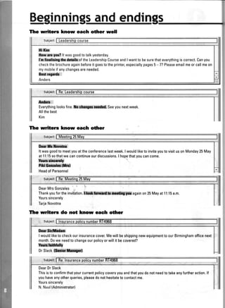 andendi
c0urse
ldtlf'r,
Everythinglooksfine.ilt cfigffimam Seeyounextweek.
Allthebest
Kim
The writers know each olfrer
Smi, ri l'
Itwasgoodtomeetyouattheconferencelastweek.IwouldliketoinviteyoutovisitusonMonday25May
atI1:15sothatwecancontinueourdiscussions.I hopethatyoucancome.
lkdmd
t*ilffi
HeadofPersonnel
DearMrsGonzales
Thankyoufortheinviiation.Wagainon25Mayat1l:l5a'm.
Yourssincerely
TarjaNovotna
Tlre writerc do not know eaeh odrer
0tr,*l#lfr&
I wouldliketo checkourinsurancecover.Wewillbeshippingnewequipmentto ourBirminghamofficenext
month.Dowe needto changeourpolicyorwillit becovered?
YenCS
DrSlackiffi*ilri*,W
DearDrSlack
Thisisto confirmthatyourcurrentpolicycoversyouandthatyoudonotneedtotakeanyfurtheraction.ll
youhaveanyotherqueries,pleasedonothesitateto contactme.
Yourssincerely
N.Nuul(Administratorl
Tlre writers know eaeh ottrer well
tlif,in
lbw m W? lt wasgoodtotalkyesterday.
fufimlicingthr&ilsof theLeadershipCourseandlwanttobesurethateverythingiscorrect.Canyou
checkthebrochureagainbeforeitgoestotheprinter,especiallypages5-7? Pleaseemailmeorcallmeon
mymobileif anychangesareneeded.
Bdngndf :
Anders
 
