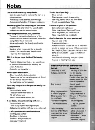 Notes
Justa quicknoteto saymanythanks...
Notethe useofTusftoindicatethestartof a
shortmessage:
Justto sayI havereceivedyourmessage.
Justtoremindyouthatl'll beawaynextweek.
Wereally appreciate evefihing youhave done.
fo appreciateistovalue.Theuseof really
makesthe meaningevenstronger.
Many congratulations on yourpromotion.
Theuseof manyatthebeginningofthe
sentenceaddsa noteoffriendliness.Notealso:
Manythanksforall yourhelp.
Manyapologiesforthedelayin sendingthis.
... stayin touch.
Usethiswhenyouwouldliketo keepin
contact.Youcanalsosay:Keepin touch.
I hopewedont losetouch.
Thisis to letyou know thatI will be leaving
EFPC...
Thisistoletyouknowthat...isa usefulway
to announcethe reasonfor sendingan
email.Notealso:
Justtoletyouknowthat...
Pleasecomeand visitme ...
Otherfriendlyinvitationsto visit:
Pleasecomeandseemewhenyouarein Bristol.
Youarealwayswelcomehere.
Youmustcomeandseeussoon.
I was verysorry to hear that youare leaving the
company.
Youcouldalsowrite:
I wasverysadtohearaboutit.
Wewillallmissyou.
It won'tbethesamewithoutyou.
It hasbeena pleasureworking with you ...
Youcouldalsosay:
I havereallyenjoyedworkingwithyou.
It'sbeengreatworkingwithyou.(moreinformal)
... I wish youeverysuccessin thefuture.
Sendinggoodwishes:
Goodluckin thefuture.
Goodluckwithyournewjob.
Enjoyyourretirement.
Thanksforall yourhelp...
Moreformal:
Thankyouverymuchfor everything.
I amverygratefulfor allyouhavedone.
I reallyappreciatedyourhelp.
It would he great to seeyou there.
Somealternativephrases:
I'd be verypleasedif youcouldcome.
I'd bedelightedif youcouldmakeit.
I'd be verygladif youcouldhelp.
Goodto hear that the event went so well.
Youcanalsowrite:
It wasgoodtohear...
Notehowwordscanbeleftout in informal
emailstg peoplewe know.Otherexamples:
Veryhappytohelp= | am veryhappyto help
Sorrytohearaboutit = | wassorryto hear
aboutit.
Lookforwardtohearingfromyou= | look
forwardto hearingfromyou
&ifirh/Amiean ffswoe
Bdtbh American
I wassorryto hear I amsorryto hearthat
thatyou areleaving. youareleaving.
Stayintouch,
Nbte:Americsn
Engliehoften usesthe
presenttEnsefor this
kind of cxpresgion.
Kaepintuuch,
(also.usedin British
English)
Many congraUlations. fiongratulations,
ln writtenEnglish, Manyisnot usedin
Manyisaddedhere thisway in American
for emphasis. English.
lwitlbe leavingEPFC. I an teavingEPFC.
... nrynobrtaulmbar
;;#{:r*
(phone}
I wishyouevery Bestof luckin the
succassforthefuture. future..e,lsousedin
(evelysuccessisnot BritishEnglish)
usedinAmerican ll wish
'ou
...isnot
Ensrish)
*"Jnllio.ln,,"n,
 