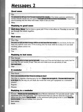 idessases2
Good news
g
Heli
It rweridl mgrtts:@*rmhd,fu ,i$,ffih of the Iatestcustomer satisfaction
surveyandthe resultsarevery good.Sdd$rs*il$l*iffilii j ffi,iet*ail( I heardthar
you'recomingintothe officenextweek.Hopeto seeyou then.
Macy
Replying to good news
ile#,fffil$ l1[fi*ffF;:You'vedonea greatjob! l'll bein theofficeon Thursdaysowe can
go throughthe resultstogether.
Heli
Bad news
{:t
Dear Olga
f'nt r:*ed yonmtGffigewflllem,*i*,*om&.Mffilim x*As you know,hehasnot
beenverywell for sometime.I'll belooking afterhis work whileheis awaysoif you need
anything,pleasecontactme.
Regards
Tim
Replying to bad news
lal
Dear George
I,r*n , ,b lwy *afffl$fi*li,| know you'll be worried about your work, but l'm
surethat Tim can handlethingsl Takecareand makesure you get plenty of rest.
€ilril.*i ;;
Olga
A reminder
Dear Sarah
W,,AffiH*!*li@:h:rfur?
We'dlike to organisea leavingparty for her.Lhry*p***e,& k i .
.*[ i **ru.Bytheway,do you think shewould like somegolf equipmentasa retirement
present?
Regards
Duncan
Replying to a rominder
Duncan-i*titrfi$Wi*il**$iffi,#about Mona'sretirement.l'm sureshewould really
appreciatesomenewgolfclubs- butI recommendthatyouaskherwhatshewouldlike
beforeyoubuythemlffi**- istheretirementpartygoingto bein June?iff:*ffi"
lkiffiSil$a**$Gl'll beon holidayfrom June30.
Bestwishes
Sarah
 