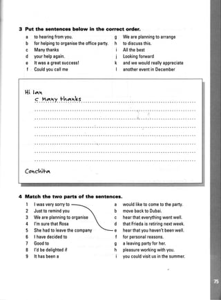 3 Put the sentences below in the correct order.
a tohearingfromyou.
b forhelpingtoorganisetheofficeparty.
c Manythanks
d yourhelpagain.
e ltwasagreatsuccess!
f Couldyoucallme
g Weareplanningtoarrange
h todiscussthis.
i Allthebest
j Lookingforuvard
k andwewouldreallyappreciate
I anothereventinDecember
Hi lattr
s..^.tly.th*lkl
Cortchitar
4 Match the two parte of the sentences.
1 |wasverysorryto
2 Justtoremindyou
3
4
5
6
7
8
I
a
b
c
d
e
f
g
h
i
Weareplanningtoorganise
l'msurethatRosa
Shehadtoleavethecompany
I havedecidedto
Goodto
l'dbedelightedif
Ithasbeena
wouldliketocometotheparty.
movebacktoDubai.
hearthateverythingwentwell.
thatFriedaisretiringnextweek.
hearthatyouhaven'tbeenwell.
forpersonalreasons.
aleavingpartyforher.
pleasureworkingwithyou.
youcouldvisitusinthesummer.
 
