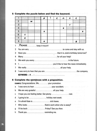 5 Gompldte the puzzle below and find the keyword.
r .PJeaSe..........keepintouch!
2 Youarevery .....tocomeandstaywithus.
3 Haveyou.. thatitisJulie'sbirthdaytomorrow?
4 Many .....forallyourhelp!
5 Wewishyouevery. ... .inthefuture.
6 | . , ...you'dliketohearthenewsimmediately.
7 Wereally. ....allyourhelp.
8 | wassorrytohearthatyouare .. .thecompany.
KEYWORD= P..
6 Complete the s_entrlnceswith a preposition.
EnlrrptE:Congratulations.Oh . . .yourpromotion.
a lwassorrytohear.. ....youraccident.
b Weareverygrateful allyourhelp.
c lhopeyouarefeelingbetter.Getplenty ...... rest.
d lgoingtobe. .....holidaynextweek.
e I'mafraidKateis.... ..sickleave.
f Wholooks. . . . . . Kate'sworkwhensheisaway?
g l'llbeback Friday?Seeyouthen.
h Thankyou.. ....remindingme.
1 P I e o s e
2 w
3 r
4 a
5 s I
6 t
7 a
I e g
 