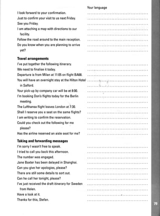 I lookforwardtoyourconfirmation.
Justto confirmyourvisitto usnextFriday.
SeeyouFriday.
I amattachinga mapwithdirectionsto our
facility.
Followtheroadaroundtothemainreception.
Doyouknowwhenyouareplanningto arrive
yet?
Travelarrangements
l'veputtogetherthefollowingitinerary.
Weneedtofinaliseittoday.
DepartureisfromMilanat11:05onflight8A68.
YouwillhaveanovernightstayattheHiltonHotel
inSalford.
Yourpick-upbycompanycarwillbeat 8:00.
l'mbookingDon'sflightstodayfortheBerlin
meeting.
TheLufthansaflightleavesLondonat7:30.
ShallI reserveyoua seatonthesameflights?
I amwritingto confirmthereservation.
Couldyoucheckoutthefollowingforme
please?
Hastheairlinereservedanaisleseatforme?
Takingandforwardingmessages
l'msorry| wasn'tfreetospeak.
Itriedtocallyoubackthisafternoon.
Thenumberwasengaged.
JaneBaxterhasbeendelayedinShanghai.
Canyougiveherapologies,please?
Therearestillsomedetailstosortout.
Canhecallhertonight,please?
l'vejustreceivedthedraftitineraryforSweden
fromHelen.
Havealookatit.
Thanksforthis,Stefan.
Yourlanguage
 