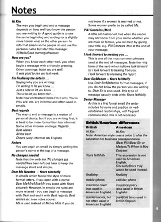 Notes
HiKin
The way you begin and end a message
dependson how well you know the person
you are writing to. A good guide is to use
the same beginningand ending(or a slightly
more formal one) as the other person.In
informal emailssome peopledo not usethe
person'sname but startthe message:
Hi/HelIo/Good morning/afternoon
Howareyou?
Whenyouknoweachotherwell,youoften
begina messagewith a friendlygreeting.
Otheropenings:Hopeyouarewell.
It wasgoodtoseeyoulastweek.
I'n finalising the details...
Sayingwhyyouarewriting:
l'mwritingtoletyouknow...
Justa notetoletyouknow...
Thisis toletyouknowthat...
NotehowcontractedformsI'm (l am),You're
(Youare)etc.areinformalandoftenusedin
emails.
Bestregards
Thewayto enda messageisa matterof
personalchoice,butif youarewritingfirst,it
is bestto bemoreformalthantoo informal.
Someotherinformalendings:Begards
Bestwishes
Allthebest
Cheers(veryinformalUKEnglish)
Anders
Youcanbeginanemailbysimplywritingthe
person'snameatthetop of a message.
No changesneeded.
Notethattheverbare(Nochangesare
needed)hasbeenleftout hereto keepthe
messageshortandsimple.
DearMs Novotna - Yourcsincerely
Inemailswhichfollowthestyleof more
formalletters,if youopenwitha name;
DearMs/Mrs/Miss/Mr;youclosewith lours
sincerely.However,in emailstherulesare
morerelaxed- youcanbegina message
with Dearandend it with Bestregards,Best
wishesetc.(seenotesabove).
Msis usedinsteadof Mrsor Missif you do
not know if a woman is marriedor not.
Some women preferto be calledMs.
Piki Gonzales(Mrcl
A little old-fashioned,but when the reader
may not know from your name whether you
are maleor female,you can help by giving
your title, e.g.PikiGonzales(Ms)at the end of
your message.
I lookforwardtomeetingyou...
This is one of the most common phrases
usedat the end of messages.Note the -lng
form of the verb which follows lookforward
to: I look forward to hearing from you.
I look forward to receiving the report.
DearSir/Madam- Yourcfaithfully
UseDearSir/Madaminformalmessages,if
you do not know the personyou are writing
to. DearSlris also used.Thistype of
messageusually ends with: Yoursfaithfully.
SeniorManager
As thisis a firstformalenail,thewriter
includeshisnane andposition.ln well-
establishedreIationships, withfrequent
communication,thisis notnecessary.
ldffiftmqlcan dltlofrnGer
Brlti*h American
HiKim HiKim:
Note:Americanstyle usesa colan(:)afterthe
salutationfor businesscorrespondence
Yaursfaitttfully
(DearPiki:lDearSk:or
MadamiToWkomit May
Concern:
Thisexpressionisnot
usedinArnerican
English.
Sincerelyilaurstruly
wauldbeusedinstead.
finatizing
cellutar)phone
insurancepolicy
{aloousedin British
Eng.lishl
quesgons(alsousedin
BritishEnglish)
frnalising
lnabile(phone)
insurancecover
(notusedin
AmericanEnglish)
queries(exists,but
notoftenusedin
American€nglish)
 