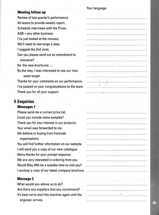 Yourlanguage
Meetingfollow-up
Reviewoflastquarter'sperformance
Allteamsto provideweeklyreport.
ScheduleinterviewswiththePress.
A0B= anyotherbusiness
l'vejustlookedattheminutes.
We'llneedto rearrangea date.
I suggestthe2ndJune.
Canyoupleasesendoutanamendmentto
everyone?
Re.thenewbrochures
Bytheway,Iwasinterestedtoseeournew
salestarget.
Thanksforyourcommentsonourperformance.
l'vepassedonyourcongratulationstotheteam.
Thankyouforallyoursupport.
5 Enquiries
Messages1
Pleasesendmeacurrentpricelist.
Couldyouincludesomesamples?
Thankyouforyourinterestinourproducts.
Youremailwasfonruardedtome.
WebelieveinbuyingfromFairtrade
organisations.
Youwillfindfurtherinformationonourwebsite.
Iwillsendyouacopyofournewcatalogue.
Manythanksforyourpromptresponse.
Weareveryinterestedinorderingfromyou.
WouldMay24thbeasuitabletimetovisityou?
I encloseacopyofourlatestcompanybrochure.
Message2
Whatwouldyouadviseustodo?
Arethereanysuppliersthatyourecommend?
It'sbestnottostartthemachineagainuntilthe
engineerarrives.
 