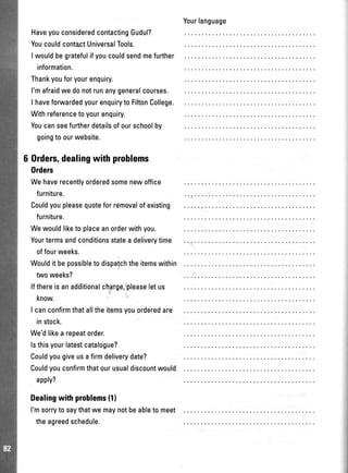 Yourlanguage
HaveyouconsideredcontactingGudul?
Youcouldconta,ctUniversalTools.
I wouldbegratefulifyoucouldsendmefurther
information.
Thankyouforyourenquiry.
l'mafraidwedonotrunanygeneralcourses.
I haveforuvardedyourenquiryto FiltonCollege.
Withreferencetoyourenquiry.
Youcanseefurtherdetailsofourschoolby
goingtoourwebsite.
6 Orders,dealingwithproblems
0rders
Wehaverecentlyorderedsomenewoffice
furniture.
Couldyoupleasequoteforremovalofexisting
furniture.
Wewouldliketo placeanorderwithyou.
Yourtermsandconditionsstatea deliverytime
offourweeks.
Wouldit bepossibleto dispatchtheitemswithin
twoweeks?
lfthereisanadditionalcharge,'pleaseletus
know.
I canconfirmthatalltheitemsyouorderedare
instock.
We'dlikea repeatorder.
lsthisyourlatestcatalogue?
Couldyougiveusafirmdeliverydate?
Couldyouconfirmthatourusualdiscountwould
apply?
Dealingwithproblems(11
l'msorryto saythatwe maynotbeableto meet
theagreedschedule.
 