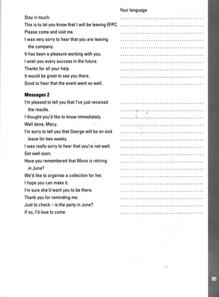 Stayintouch.
ThisistoletyouknowthatIwillbeleavingEFPC.
Pleasecomeandvisitme.
Iwasverysorrytohearthatyouareleaving
thecompany.
Ithasbeenapleasureworkingwithyou.
Iwishyoueverysuccessinthefuture.
Thanksforallyourhelp.
Itwouldbegreattoseeyouthere.
Goodtohearthattheeventwentsowell.
Messages2
l'mpleasedtotellyouthatl'vejustreceived
theresults.
Ithoughtyou'dliketoknowimmediately.
Welldone,Macy.
I'msorrytotellyouthatGeorgewillbeonsick
leavefortwoweeks.
Iwasreallysorrytohearthatyou'renotwell.
Getwellsoon.
HaveyourememberedthatMonaisretiring
inJune?
We'dliketoorganiseacollectionforher.
I hopeyoucanmakeit.
l'msureshe'dwantyoutobethere.
Thankyouforremindingme.
Justtocheck- isthepartyinJune?
lfso,I'dlovetocome.
Yourlanguage
 