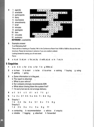 1 agenda
2 availablo
3 participants
4 diary
5 reschedule
6 amendments
7 brief
8 minutes
9 apologies
10 item
1l circulate
12 summary
KEYW0RD=availability
5 Exampleanswer
ToallMarketingStaff
Therewill bea meetingonTuesdayl4thintheConferenceRoomfrom14:00to 16:(X)to discussthenew
brochure.Pleaseletmeknowinadvanceifyouareunableto attend.
Lookingfonrvardto seeingyouallnextweek.
Pierre
6 a in;at b at on c for;on;by d with;at at e in f on;in
5 Enquiries
I
2
4
5
6
a in b in c for d to e for f in g With;to
a tohear b tostart c tobe d toarrive e solving f buying g using
h getting i going
a Someinformationisinthqpost.
b Thereportisattached.;.
c Whatisyouradvice?
d 0urcompanystronglyrecommendsEDR.
e Whataboutclosingdownthesystemfirst?
f l'msorrybutwedonotarrangedelivery.
aii bii cii di eii fii gi
1e 2c 3f 4h 5a 6b 7i 8d 99
Enquiry1
1b 2d 3a 4e 5f 6c 7h 8g
Enquiry2
1d 2b 3e 4c 5a 6g 7t
a contacting b recommendationc advice d enquiry
e reliable f logging g attached h foruvarded
 