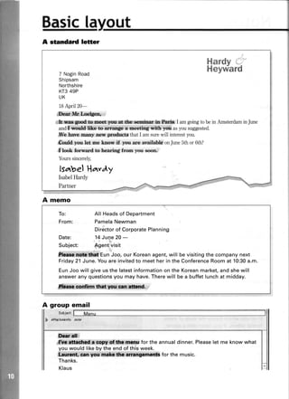 out
lelter
Sasicla
A standard
A memo
A group email
.
Suljr.t,
D Attochmenlc:fi/at
ffiltm*';
ffi4i$ffi;lt!#ffi#leffir for the annualdinner.Pleaseletme knowwhat
youwouldlikebytheendof thisweek.
i$ii{l*ffi;iitiffii;***iii$r****:"Anff!*iMtii$iiH ror the music.
Thanks.
Klaus
Hardv
Heywa
-iJ: ?""
rd7 NoginRoad
Shipsam
Northshire
KT349P
UK
18April20-
# ffi#;[ p**r,
i#*#l*n*t*iiw€di$sref!:$ffita**:fuls$ffi*g#rb:W I amgoingto bein AmsterdaminJune
and'il.wld like to.trrqe a meetil4'*i6r'yw asyousuggested.
#&,hau,e,manllaeff.pr-odr*t$ that I amsurewill interestyou.
&*ld,.trmu..le* ne knon'ff you are availabld onJune5th or 6th?
* toot forward to hearing frorn you soon:
Yourssincerely,
lsatbel Hatvdy
IsabelHardy
Partner
To: All Headsof Department
From: PamelaNewman
Directorof CorporatePlanning
Date: .14Juqe 20 -
Subject: $gent visit
#ryS#***t#ffiEun Joo, our Koreanagent,will be visitingthe company next
Friday21 June.You are invitedto meet her in the ConferenceRoom at 10:30a.m.
EunJoo will give us the latestinformationon the Koreanmarket,and she will
answerany questionsyou may have.Therewill be a buffet lunchat midday.
kesr*m drs.you.wl#. .
 