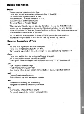 Dates and tlmes
Dates
Thereareseveralwaystowritethedate:
I havebeenworkingasaMarketingManagersince16July2002.
ThecontractwassignedonMarch302Wl.
ProductionoftheCP4modelstartedonl.0.07.01.
Toniwillretireon23rdNovember2002.
Seeyouat2p.m.onThursday3 Sept.
Whenyouwritethedate,youcanleaveoutthelettersl-st -nd,-rd,4hlthatfollowthe
number,butyoualwayssayfirst,second,third,fourthefc.whetheryouwriteitornot:
3July2001- thethirdofJuly,twothousandandone,orJulythethird,fwothousandandone
3lstDecember- thethirty-firstofDecember
Youcanwritethedatecompletelyinfigures10.07.03,buttomakesurethereisno
misunderstandingit isbettertowriteit infulllfth July2003orJulylhth2M3
Gommon Expressions of Time
For
WehavebeenexportingtoBrazilforthreeyears.
I havebeentryingtocontactyoufortwodays.
(Forrelersto a periodof time,showinghow longsomethinghaslasted.i
Since
I havebeenwaitingsincethebeginningofAugustforareply.
We'vebeensupplyingthesematerialssince2U)2.
(sincegivesthestartingpointof actionscontinuingupto the present./
Ago
I leftamessagethreedaysago.
I visitedHamburgmanyyearsago.
/Agoshowswhena pastactionstartedbut not by givingactualdates./
Last
I enjoyedmeetingyoulastweek.
Theconferencelastyearwasagreatsuccess.
Nert
I lookforwardtoseeingyounextMonday.
Thegoodswillbereadyfordeliverynextweek.
Until
I willbeattheofficeuntilI p.m.tonight.
l'mgoingto staywiththecompanyuntilSeptemher.
 