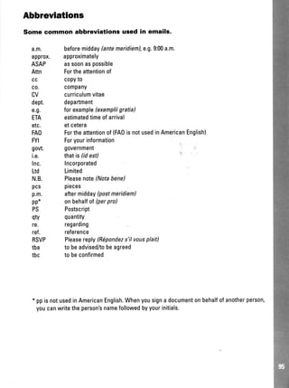 Abbrevlatlons
Some common abbreviations used in emails.
a.m.
approx.
ASAP
Attn
cc
c0.
CV
dept.
e.g.
ETA
etc.
FAO
FYI
govt.
i.e.
lnc.
Ltd
N.B.
pcs
p.m.
pp*
PS
qty
re.
ref.
RSVP
tba
tbc
beforemidday(antemeridieml,e.9.9:00a.m.
approximately
assoonaspossible
Fortheattentionof
copyto
c0mpany
curriculumvitae
department
forexample(exempliigratia)
estimatedtimeofarrival
etcetera
Fortheattentionof(FAOisnotusedinAmericanEnglish)
Foryourinformation
government
thatis(idest)
Incorporated
Limited
Pleasenote(Notabene)
pieces
aftermidday(postmeridiem)
onbehalfof(perpro)
Postscript
quantity
regarding
reference
Pfeasereplvfi1pondezs'ilvousplait)
tobeadvised/tobeagreed
tobeconfirmed
* ppisnotusedinAmericanEnglish.Whenyousignadocumentonbehalfofanotherperson,
youcanwritetheperson'snamefollowedbyyourinitials.
 