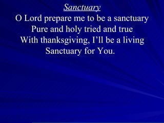 Sanctuary O Lord prepare me to be a sanctuary Pure and holy tried and true With thanksgiving, I’ll be a living Sanctuary for You. O 