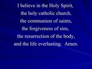 I believe in the Holy Spirit,  the holy catholic church, the communion of saints, the forgiveness of sins,  the resurrection of the body, and the life everlasting.  Amen. 