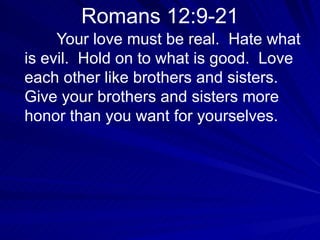 Romans 12:9-21 Your love must be real.  Hate what is evil.  Hold on to what is good.  Love each other like brothers and sisters.  Give your brothers and sisters more honor than you want for yourselves.  
