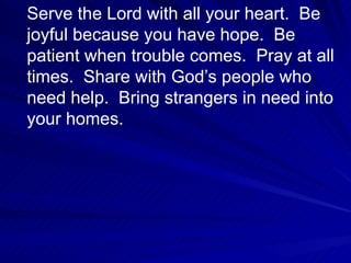 Serve the Lord with all your heart.  Be joyful because you have hope.  Be patient when trouble comes.  Pray at all times.  Share with God’s people who need help.  Bring strangers in need into your homes. 