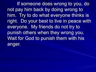 If someone does wrong to you, do not pay him back by doing wrong to him.  Try to do what everyone thinks is right.  Do your best to live in peace with everyone.  My friends do not try to punish others when they wrong you.  Wait for God to punish them with his anger.  