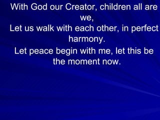 With God our Creator, children all are we, Let us walk with each other, in perfect harmony. Let peace begin with me, let this be the moment now. 