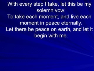 With every step I take, let this be my solemn vow: To take each moment, and live each moment in peace eternally. Let there be peace on earth, and let it begin with me. 