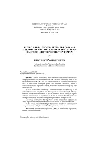 BULETINUL INSTITUTULUI POLITEHNIC DIN IAŞI
Publicat de
Universitatea Tehnică „Gheorghe Asachi” din Iaşi,
Tomul LXI (LXV), Fasc. 1, 2015
SecŃia
CONSTRUCłII DE MAŞINI
INTERCULTURAL NEGOTIATION IN MERGERS AND
ACQUISITIONS. THE INTEGRATION OF THE CULTURAL
DIMENSION INTO THE NEGOTIATION DOMAIN
BY
IULIAN WARTER∗∗∗∗
and LIVIU WARTER
“Alexandru Ioan Cuza” University, Iaşi, România,
Faculty of Economics and Business Administration
Received: February 10, 2015
Accepted for publication: March 19, 2015
Abstract. Culture is one of the most important components of negotiation
and plays a crucial role in cross border M&A. The most challenging issue of the
pre-merger stage in M&A is the way culture impacts on elements of negotiation
such as individuals, strategies, goals, and outcome. Moreover, culture’s
consequences on the negotiator’s beliefs, behaviors, values and identity may help
in this process.
What is the academic community’s contribution to the understanding of the
cultural dimension’s integration into the negotiation domain to date? Although
there are already many theoretical as well as empirical studies aiming to explain
culture’s consequences on negotiation in M&A, it seems to be little confusion
among scholars with the contradictory findings that have emerged to date.
Our study underscores the importance of the intercultural approach in
M&A negotiations and its impact on the success/failure of cross border M&A.
In this article, we aim to highlight the relations, paradoxes, harmonies and
antagonisms revealed by the intercultural negotiation phenomenon.
Key words: mergers and acquisitions (M&As); intercultural negotiation;
culture; cultural dimension.
∗
Corresponding author; e-mail: iulian@warter.ro
 