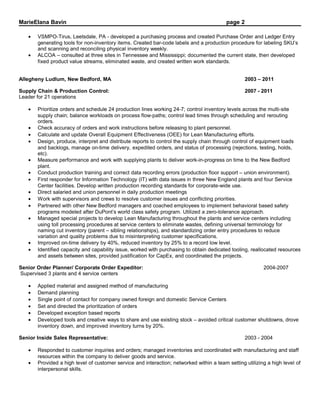 MarieElana Bavin page 2
• VSMPO-Tirus, Leetsdale, PA - developed a purchasing process and created Purchase Order and Ledger Entry
generating tools for non-inventory items. Created bar-code labels and a production procedure for labeling SKU’s
and scanning and reconciling physical inventory weekly.
• ALCOA – consulted at three sites in Tennessee and Mississippi; documented the current state, then developed
fixed product value streams, eliminated waste, and created written work standards.
Allegheny Ludlum, New Bedford, MA 2003 – 2011
Supply Chain & Production Control: 2007 - 2011
Leader for 21 operations
• Prioritize orders and schedule 24 production lines working 24-7; control inventory levels across the multi-site
supply chain; balance workloads on process flow-paths; control lead times through scheduling and rerouting
orders.
• Check accuracy of orders and work instructions before releasing to plant personnel.
• Calculate and update Overall Equipment Effectiveness (OEE) for Lean Manufacturing efforts.
• Design, produce, interpret and distribute reports to control the supply chain through control of equipment loads
and backlogs, manage on-time delivery, expedited orders, and status of processing (rejections, testing, holds,
etc).
• Measure performance and work with supplying plants to deliver work-in-progress on time to the New Bedford
plant.
• Conduct production training and correct data recording errors (production floor support – union environment).
• First responder for Information Technology (IT) with data issues in three New England plants and four Service
Center facilities. Develop written production recording standards for corporate-wide use.
• Direct salaried and union personnel in daily production meetings
• Work with supervisors and crews to resolve customer issues and conflicting priorities.
• Partnered with other New Bedford managers and coached employees to implement behavioral based safety
programs modeled after DuPont’s world class safety program. Utilized a zero-tolerance approach.
• Managed special projects to develop Lean Manufacturing throughout the plants and service centers including
using toll processing procedures at service centers to eliminate wastes, defining universal terminology for
naming cut inventory (parent – sibling relationships), and standardizing order entry procedures to reduce
variation and quality problems due to misinterpreting customer specifications.
• Improved on-time delivery by 40%, reduced inventory by 25% to a record low level.
• Identified capacity and capability issue, worked with purchasing to obtain dedicated tooling, reallocated resources
and assets between sites, provided justification for CapEx, and coordinated the projects.
Senior Order Planner/ Corporate Order Expeditor: 2004-2007
Supervised 3 plants and 4 service centers
• Applied material and assigned method of manufacturing
• Demand planning
• Single point of contact for company owned foreign and domestic Service Centers
• Set and directed the prioritization of orders
• Developed exception based reports
• Developed tools and creative ways to share and use existing stock – avoided critical customer shutdowns, drove
inventory down, and improved inventory turns by 20%.
Senior Inside Sales Representative: 2003 - 2004
• Responded to customer inquiries and orders; managed inventories and coordinated with manufacturing and staff
resources within the company to deliver goods and service.
• Provided a high level of customer service and interaction; networked within a team setting utilizing a high level of
interpersonal skills.
 