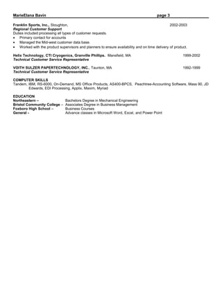 MarieElana Bavin page 3
Franklin Sports, Inc., Stoughton, 2002-2003
Regional Customer Support
Duties included processing all types of customer requests.
• Primary contact for accounts
• Managed the Mid-west customer data base.
• Worked with the product supervisors and planners to ensure availability and on time delivery of product.
Helix Technology, CTI Cryogenics, Granville Phillips. Mansfield, MA 1999-2002
Technical Customer Service Representative
VOITH SULZER PAPERTECHNOLOGY, INC., Taunton, MA 1992-1999
Technical Customer Service Representative
COMPUTER SKILLS
Tandem, IBM, RS-6000, On-Demand, MS Office Products, AS400-BPCS, Peachtree-Accounting Software, Mass 90, JD
Edwards, EDI Processing, Applix, Maxim, Myriad
EDUCATION
Northeastern – Bachelors Degree in Mechanical Engineering
Bristol Community College – Associates Degree in Business Management
Foxboro High School – Business Courses
General - Advance classes in Microsoft Word, Excel, and Power Point
 