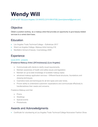 Wendy Will
[1137 w 55th
St] | [Los Angeles, CA 90037] | [310-598-9728] | [wendyleanwill@gmail.com]
Objective
Obtain a position working as a makeup artist that provides an opportunity to give beauty-related
services to a varied client base.
Education
• Los Angeles Trade Technical College – Esthetician 2017
• West Los Angeles College- Makeup Artist training 216
• Marillello's School of beauty- Cosmetology 2008
Experience
[June 2016 - present]
[Freelance Makeup Artist | [W3ndzbeauty] | [Los Angeles]
• Communicate with clients to clarify visual requirements.
• Maintain awareness of health and safety issues and legislation.
• Maintain an up-to-date knowledge of available makeup styles
• advanced makeup application services – Different facial structures, foundations and
dressing techniques.
• Cosmetics tools and techniques for all skin types and color tones.
• Proven ability to understand customers’ expectations and communicate effectively to
handle/address their needs and concerns.
Freelance Makeup and Hair
• Proms
• Weddings
• Special events
• Photoshoots
Awards and Acknowledgments
• Certificate for volunteering at Los Angeles Trade Technical College Nutcracker Fashion Show
 