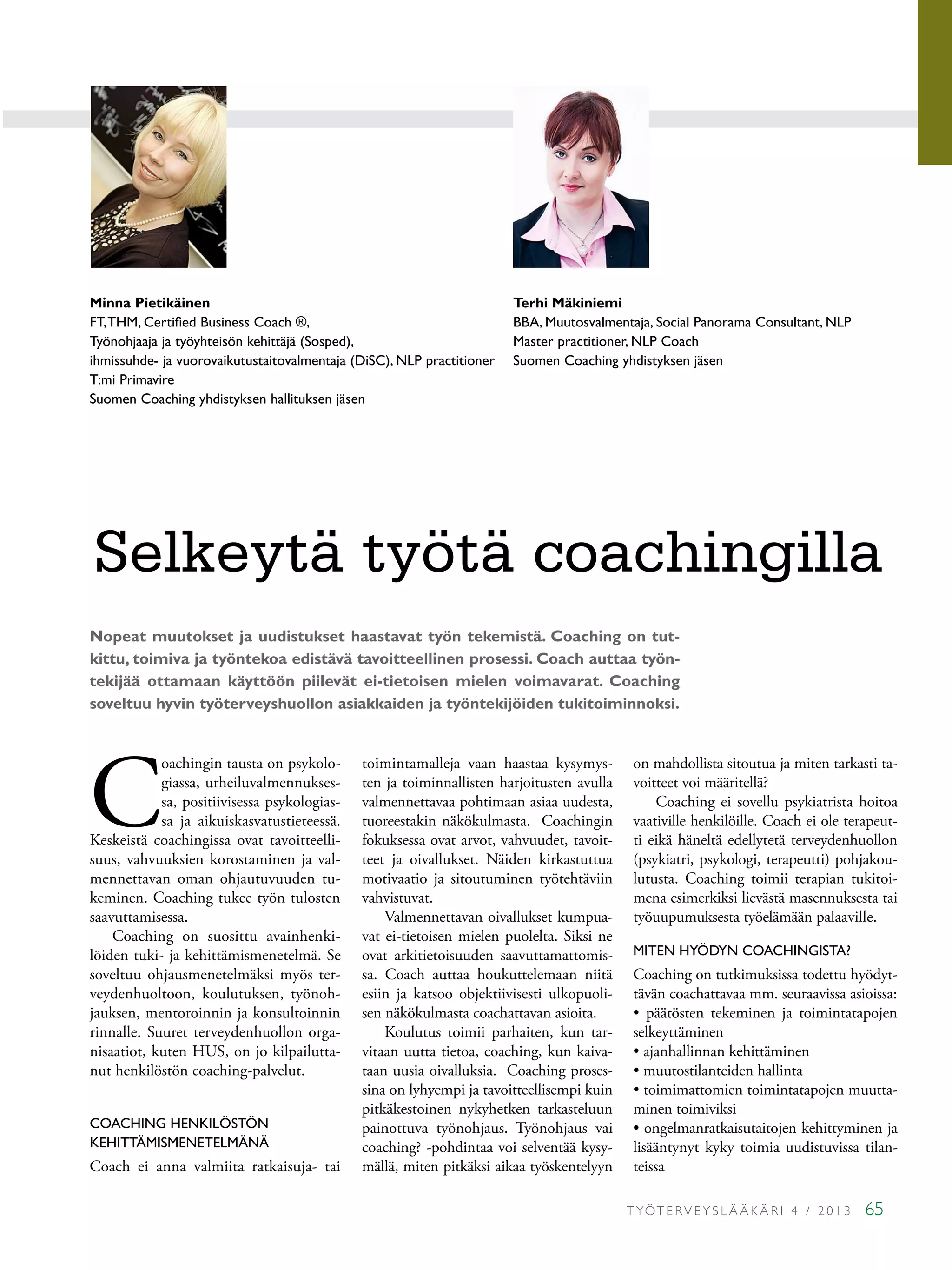 T YÖT E RV E Y S L Ä Ä K Ä R I 4 / 2 0 1 3 65
C
oachingin tausta on psykolo-
giassa, urheiluvalmennukses-
sa, positiivisessa psykologias-
sa ja aikuiskasvatustieteessä.
Keskeistä coachingissa ovat tavoitteelli-
suus, vahvuuksien korostaminen ja val-
mennettavan oman ohjautuvuuden tu-
keminen. Coaching tukee työn tulosten
saavuttamisessa.
Coaching on suosittu avainhenki-
löiden tuki- ja kehittämismenetelmä. Se
soveltuu ohjausmenetelmäksi myös ter-
veydenhuoltoon, koulutuksen, työnoh-
jauksen, mentoroinnin ja konsultoinnin
rinnalle. Suuret terveydenhuollon orga-
nisaatiot, kuten HUS, on jo kilpailutta-
nut henkilöstön coaching-palvelut.
COACHING HENKILÖSTÖN
KEHITTÄMISMENETELMÄNÄ
Coach ei anna valmiita ratkaisuja- tai
toimintamalleja vaan haastaa kysymys-
ten ja toiminnallisten harjoitusten avulla
valmennettavaa pohtimaan asiaa uudesta,
tuoreestakin näkökulmasta. Coachingin
fokuksessa ovat arvot, vahvuudet, tavoit-
teet ja oivallukset. Näiden kirkastuttua
motivaatio ja sitoutuminen työtehtäviin
vahvistuvat.
Valmennettavan oivallukset kumpua-
vat ei-tietoisen mielen puolelta. Siksi ne
ovat arkitietoisuuden saavuttamattomis-
sa. Coach auttaa houkuttelemaan niitä
esiin ja katsoo objektiivisesti ulkopuoli-
sen näkökulmasta coachattavan asioita.
Koulutus toimii parhaiten, kun tar-
vitaan uutta tietoa, coaching, kun kaiva-
taan uusia oivalluksia. Coaching proses-
sina on lyhyempi ja tavoitteellisempi kuin
pitkäkestoinen nykyhetken tarkasteluun
painottuva työnohjaus. Työnohjaus vai
coaching? -pohdintaa voi selventää kysy-
mällä, miten pitkäksi aikaa työskentelyyn
on mahdollista sitoutua ja miten tarkasti ta-
voitteet voi määritellä?
Coaching ei sovellu psykiatrista hoitoa
vaativille henkilöille. Coach ei ole terapeut-
ti eikä häneltä edellytetä terveydenhuollon
(psykiatri, psykologi, terapeutti) pohjakou-
lutusta. Coaching toimii terapian tukitoi-
mena esimerkiksi lievästä masennuksesta tai
työuupumuksesta työelämään palaaville.
MITEN HYÖDYN COACHINGISTA?
Coaching on tutkimuksissa todettu hyödyt-
tävän coachattavaa mm. seuraavissa asioissa:
• päätösten tekeminen ja toimintatapojen
selkeyttäminen
• ajanhallinnan kehittäminen
• muutostilanteiden hallinta
• toimimattomien toimintatapojen muutta-
minen toimiviksi
• ongelmanratkaisutaitojen kehittyminen ja
lisääntynyt kyky toimia uudistuvissa tilan-
teissa
Terhi Mäkiniemi
BBA, Muutosvalmentaja, Social Panorama Consultant, NLP
Master practitioner, NLP Coach
Suomen Coaching yhdistyksen jäsen
Minna Pietikäinen
FT,THM, Certified Business Coach ®,
Työnohjaaja ja työyhteisön kehittäjä (Sosped),
ihmissuhde- ja vuorovaikutustaitovalmentaja (DiSC), NLP practitioner
T:mi Primavire
Suomen Coaching yhdistyksen hallituksen jäsen
Selkeytä työtä coachingilla
Nopeat muutokset ja uudistukset haastavat työn tekemistä. Coaching on tut-
kittu, toimiva ja työntekoa edistävä tavoitteellinen prosessi. Coach auttaa työn-
tekijää ottamaan käyttöön piilevät ei-tietoisen mielen voimavarat. Coaching
soveltuu hyvin työterveyshuollon asiakkaiden ja työntekijöiden tukitoiminnoksi.
 
