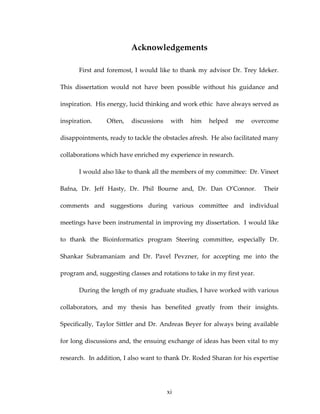 Acknowledgements 
First and foremost, I would like to thank my advisor Dr. Trey Ideker.  
This  dissertation  would  not  have  been  possible  without  his  guidance  and 
inspiration.  His energy, lucid thinking and work ethic  have always served as 
inspiration.    Often,  discussions  with  him  helped  me  overcome 
disappointments, ready to tackle the obstacles afresh.  He also facilitated many 
collaborations which have enriched my experience in research.   
I would also like to thank all the members of my committee:  Dr. Vineet 
Bafna,  Dr.  Jeff  Hasty,  Dr.  Phil  Bourne  and,  Dr.  Dan  O’Connor.    Their 
comments  and  suggestions  during  various  committee  and  individual 
meetings have been instrumental in improving my dissertation.  I would like 
to  thank  the  Bioinformatics  program  Steering  committee,  especially  Dr. 
Shankar  Subramaniam  and  Dr.  Pavel  Pevzner,  for  accepting  me  into  the 
program and, suggesting classes and rotations to take in my first year. 
During the length of my graduate studies, I have worked with various 
collaborators,  and  my  thesis  has  benefited  greatly  from  their  insights.  
Specifically, Taylor Sittler and Dr. Andreas Beyer for always being available 
for long discussions and, the ensuing exchange of ideas has been vital to my 
research.  In addition, I also want to thank Dr. Roded Sharan for his expertise 
xi
 