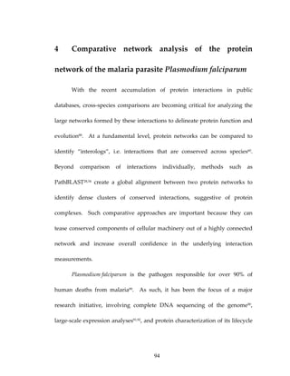 4 Comparative  network  analysis  of  the  protein 
network of the malaria parasite Plasmodium falciparum 
With  the  recent  accumulation  of  protein  interactions  in  public 
databases, cross‐species  comparisons are becoming critical for analyzing  the 
large networks formed by these interactions to delineate protein function and 
evolution88.    At  a  fundamental  level,  protein  networks  can  be  compared  to 
identify  “interologs”,  i.e.  interactions  that  are  conserved  across  species60.  
Beyond  comparison  of  interactions  individually,  methods  such  as 
PathBLAST28,54  create  a  global  alignment  between  two  protein  networks  to 
identify  dense  clusters  of  conserved  interactions,  suggestive  of  protein 
complexes.    Such  comparative  approaches  are  important  because  they  can 
tease conserved components of cellular machinery out of a highly connected 
network  and  increase  overall  confidence  in  the  underlying  interaction 
measurements. 
Plasmodium falciparum  is  the  pathogen  responsible  for  over  90%  of 
human  deaths  from  malaria89.    As  such,  it  has  been  the  focus  of  a  major 
research  initiative,  involving  complete  DNA  sequencing  of  the  genome90, 
large‐scale expression analyses91,92, and protein characterization of its lifecycle 
94
 