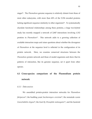 95
stages93.  The Plasmodium genome sequence is relatively distant from those of 
most  other  eukaryotes,  with  more  than  60%  of  the  5,334  encoded  proteins 
lacking significant sequence similarity to other organisms90.  To systematically 
elucidate  functional  relationships  among  these  proteins,  a  large  two‐hybrid 
study  has  recently  mapped  a  network  of  2,847  interactions  involving  1,312 
proteins  in  Plasmodium19.    This  network  adds  to  a  growing  collection  of 
available interaction maps and raises questions about whether the divergence 
of  Plasmodium  at  the  sequence  level  is  reflected  in  the  configuration  of  its 
protein  network.    Here,  we  examine  conserved  structures  between  the 
Plasmodium protein network and those of model organisms and show that its 
patterns  of  interaction,  like  its  genome  sequence,  set  it  apart  from  other 
species. 
4.1 Cross‐species  comparison  of  the  Plasmodium  protein 
network 
4.1.1 Data sources 
We  assembled  protein‐protein  interaction  networks  for  Plasmodium 
falciparum19, the budding yeast Saccharomyces cerevisiae37, the nematode worm 
Caenorhabditis elegans40, the fruit fly Drosophila melanogaster39, and the bacterial 
 
