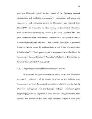 96
pathogen  Helicobacter  pylori70  in  the  context  of  the  Cytoscape  network 
visualization  and  modeling  environment25.    Annotation  and  amino‐acid 
sequence  of  each  interacting  protein  in  Plasmodium  was  obtained  from 
PlasmoDB94.    To  obtain  data  for  other  species,  we  downloaded  interactions 
from the Database of Interacting Proteins (DIP)37 as of December 2004.  The 
yeast interactions were attributed to a combination of two‐hybrid studies18,20, 
co‐immunoprecipitation  studies12,17,  and  classical  small‐scale  experiments.  
Interaction sets for worm, fly, and bacteria were each drawn from single two‐
hybrid studies39,40,70.  Corresponding protein sequences were obtained from the 
Saccharomyces Genome Database67, WormBase95, FlyBase81, or The Institute for 
Genomic Research (TIGR)96, respectively. 
4.1.2 Comparative analysis of the Plasmodium PPI network 
We  compared  the  protein‐protein  interaction  network  of  Plasmodium 
reported  by  LaCount  et  al.  to  protein  networks  for  the  budding  yeast 
Saccharomyces cerevisiae, the nematode worm Caenorhabditis elegans, the fruit fly 
Drosophila  melanogaster,  and  the  bacterial  pathogen  Helicobacter  pylori.  
Surprisingly,  pair‐wise  alignment  of  these  networks  using  NetworkBLAST54 
revealed  that  Plasmodium  had  only  three  conserved  complexes  with  yeast 
 