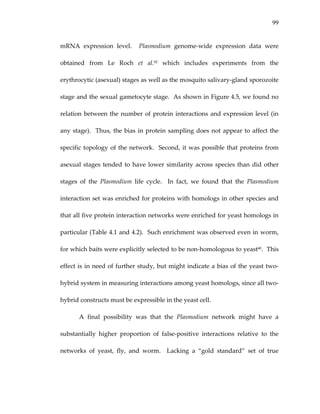 99
mRNA  expression  level.    Plasmodium  genome‐wide  expression  data  were 
obtained  from  Le  Roch  et  al.92  which  includes  experiments  from  the 
erythrocytic (asexual) stages as well as the mosquito salivary‐gland sporozoite 
stage and the sexual gametocyte stage.  As shown in Figure 4.5, we found no 
relation between the number of protein interactions and expression level (in 
any stage).  Thus, the bias in protein sampling does not appear to affect the 
specific topology of the network.  Second, it was possible that proteins from 
asexual stages tended to have lower similarity across species than did other 
stages  of  the  Plasmodium  life  cycle.    In  fact,  we  found  that  the  Plasmodium 
interaction set was enriched for proteins with homologs in other species and 
that all five protein interaction networks were enriched for yeast homologs in 
particular (Table 4.1 and 4.2).  Such enrichment was observed even in worm, 
for which baits were explicitly selected to be non‐homologous to yeast40.  This 
effect is in need of further study, but might indicate a bias of the yeast two‐
hybrid system in measuring interactions among yeast homologs, since all two‐
hybrid constructs must be expressible in the yeast cell. 
A  final  possibility  was  that  the  Plasmodium  network  might  have  a 
substantially  higher  proportion  of  false‐positive  interactions  relative  to  the 
networks  of  yeast,  fly,  and  worm.    Lacking  a  “gold  standard”  set  of  true 
 